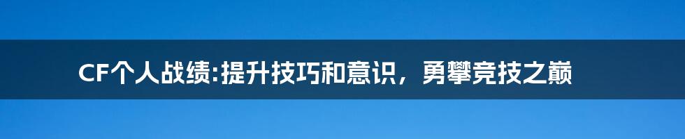 CF个人战绩:提升技巧和意识，勇攀竞技之巅