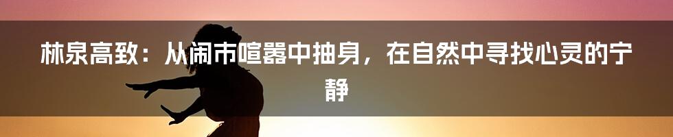 林泉高致:从闹市喧嚣中抽身,在自然中寻找心灵的宁静