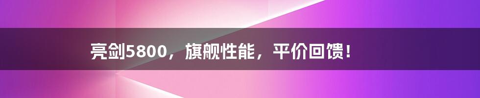 亮剑5800，旗舰性能，平价回馈！