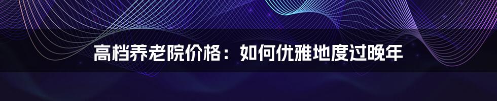 高档养老院价格：如何优雅地度过晚年