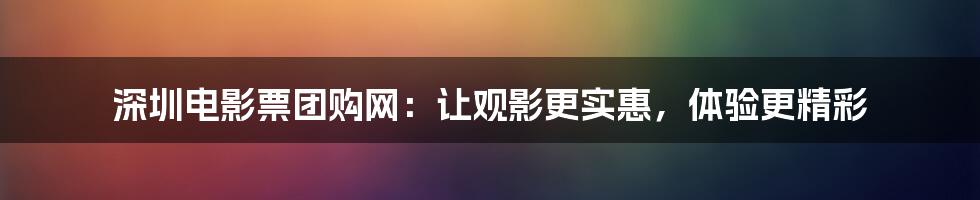 深圳电影票团购网：让观影更实惠，体验更精彩