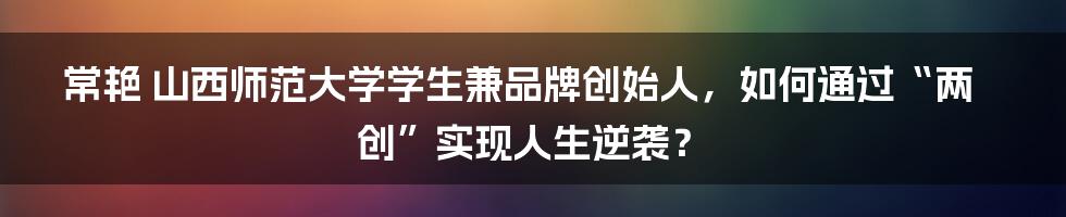 常艳 山西师范大学学生兼品牌创始人,如何通过“两创”实现人生逆袭?
