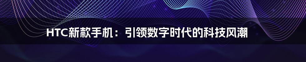 HTC新款手机:引领数字时代的科技风潮