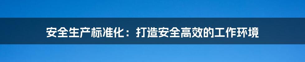 安全生产标准化:打造安全高效的工作环境