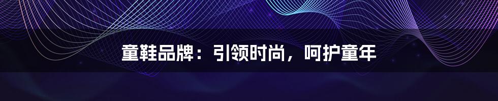 童鞋品牌：引领时尚，呵护童年