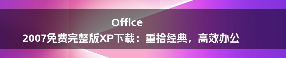 Office 2007免费完整版XP下载：重拾经典，高效办公