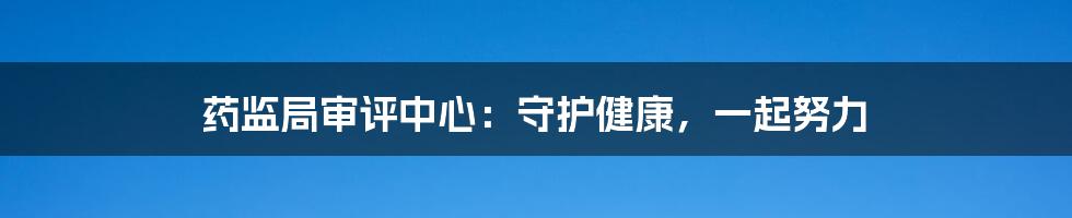 药监局审评中心：守护健康，一起努力