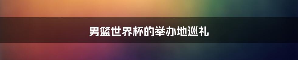 男篮世界杯的举办地巡礼