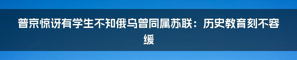 普京惊讶有学生不知俄乌曾同属苏联：历史教育刻不容缓