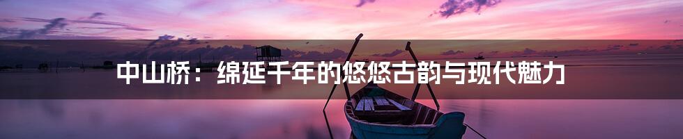 中山桥：绵延千年的悠悠古韵与现代魅力