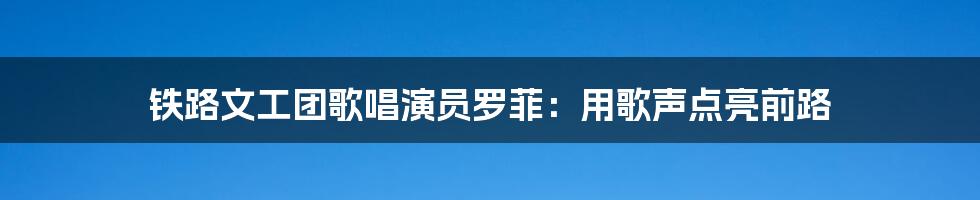 铁路文工团歌唱演员罗菲：用歌声点亮前路