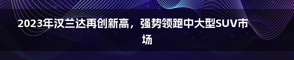 2023年汉兰达再创新高,强势领跑中大型SUV市场
