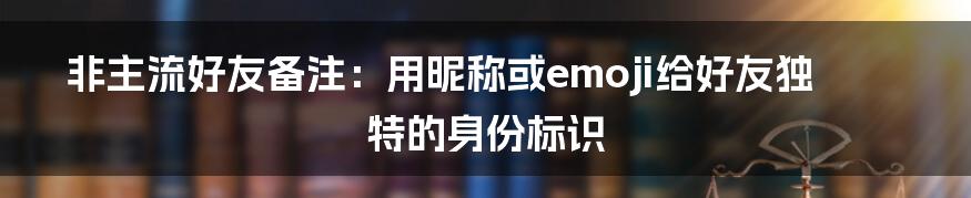 非主流好友备注：用昵称或emoji给好友独特的身份标识