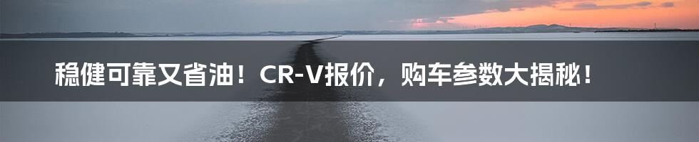 稳健可靠又省油!CR-V报价,购车参数大揭秘!