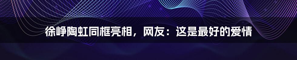 徐峥陶虹同框亮相，网友：这是最好的爱情