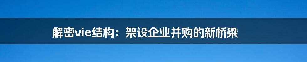 解密vie结构:架设企业并购的新桥梁