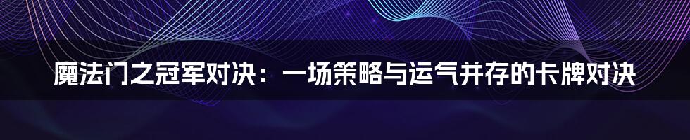 魔法门之冠军对决:一场策略与运气并存的卡牌对决