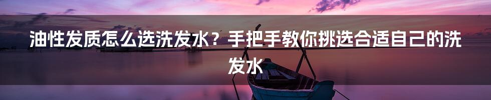 油性发质怎么选洗发水?手把手教你挑选合适自己的洗发水