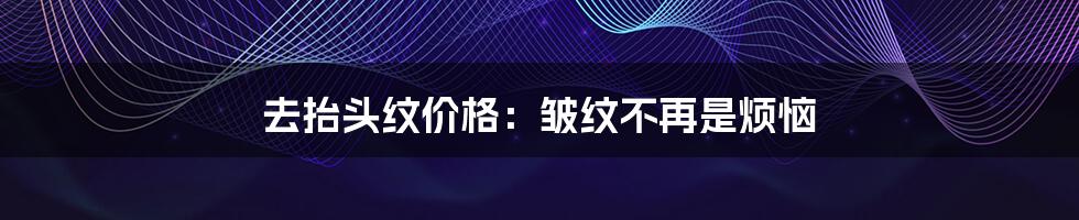 去抬头纹价格:皱纹不再是烦恼