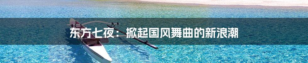 东方七夜：掀起国风舞曲的新浪潮