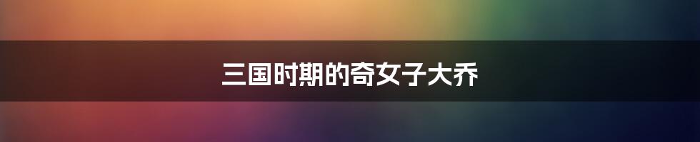 三国时期的奇女子大乔