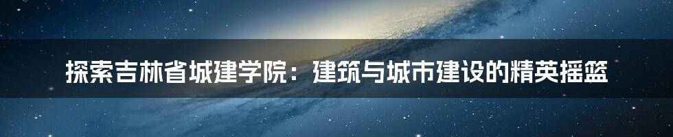 探索吉林省城建学院：建筑与城市建设的精英摇篮