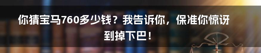 你猜宝马760多少钱？我告诉你，保准你惊讶到掉下巴！