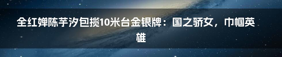 全红婵陈芋汐包揽10米台金银牌:国之骄女,巾帼英雄