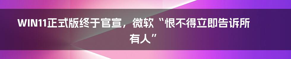 WIN11正式版终于官宣，微软“恨不得立即告诉所有人”