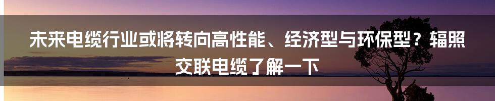 未来电缆行业或将转向高性能、经济型与环保型？辐照交联电缆了解一下