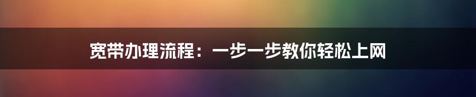 宽带办理流程：一步一步教你轻松上网