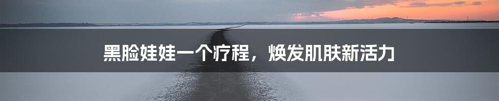 黑脸娃娃一个疗程,焕发肌肤新活力