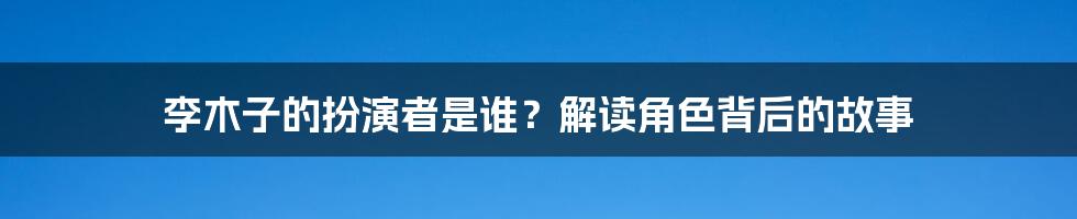 李木子的扮演者是谁?解读角色背后的故事