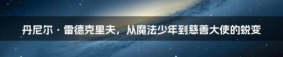 丹尼尔·雷德克里夫，从魔法少年到慈善大使的蜕变