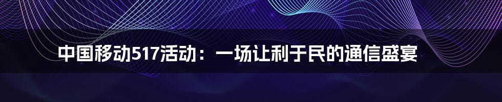 中国移动517活动：一场让利于民的通信盛宴