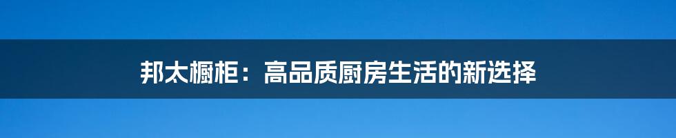 邦太橱柜:高品质厨房生活的新选择
