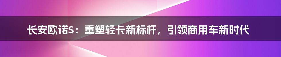 长安欧诺S：重塑轻卡新标杆，引领商用车新时代