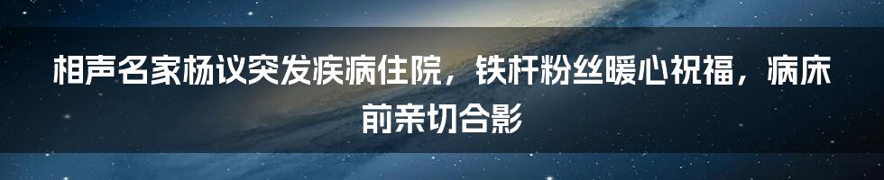 相声名家杨议突发疾病住院,铁杆粉丝暖心祝福,病床前亲切合影