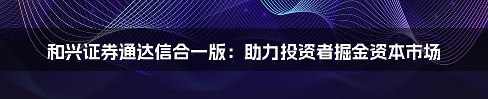 和兴证券通达信合一版：助力投资者掘金资本市场