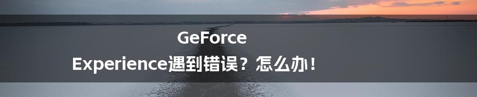 GeForce Experience遇到错误？怎么办！