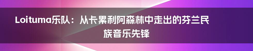 Loituma乐队:从卡累利阿森林中走出的芬兰民族音乐先锋