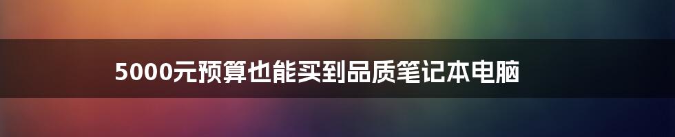 5000元预算也能买到品质笔记本电脑