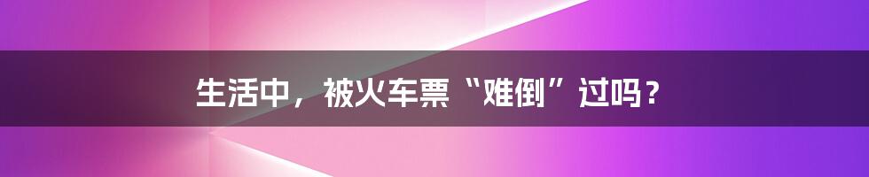 生活中，被火车票“难倒”过吗？