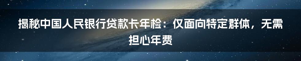 揭秘中国人民银行贷款卡年检：仅面向特定群体，无需担心年费