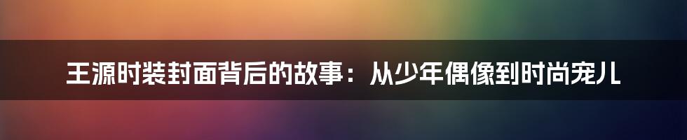 王源时装封面背后的故事：从少年偶像到时尚宠儿