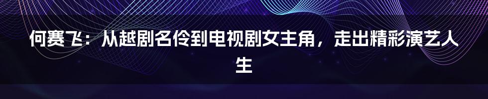 何赛飞：从越剧名伶到电视剧女主角，走出精彩演艺人生