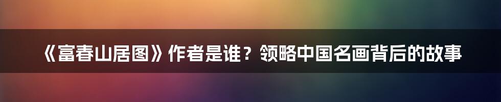 《富春山居图》作者是谁？领略中国名画背后的故事