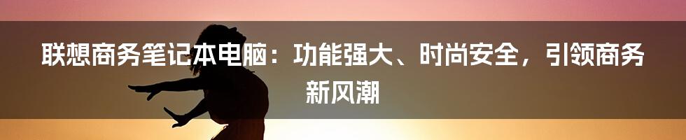 联想商务笔记本电脑：功能强大、时尚安全，引领商务新风潮