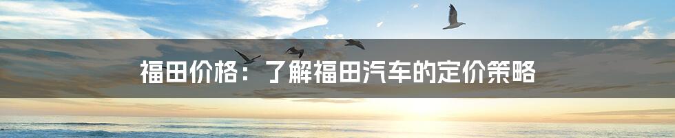 福田价格:了解福田汽车的定价策略