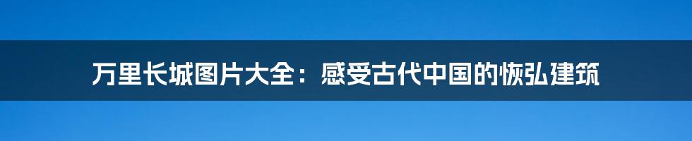 万里长城图片大全：感受古代中国的恢弘建筑